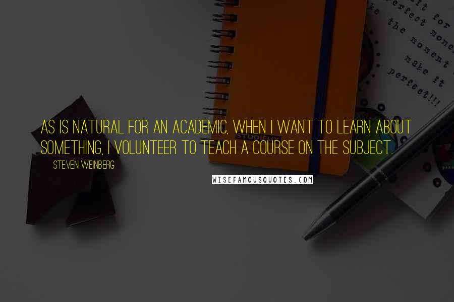 Steven Weinberg quotes: As is natural for an academic, when I want to learn about something, I volunteer to teach a course on the subject.