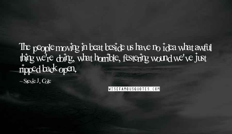 Stevie J. Cole quotes: The people moving in beat beside us have no idea what awful thing we're doing, what horrible, festering wound we've just ripped back open.