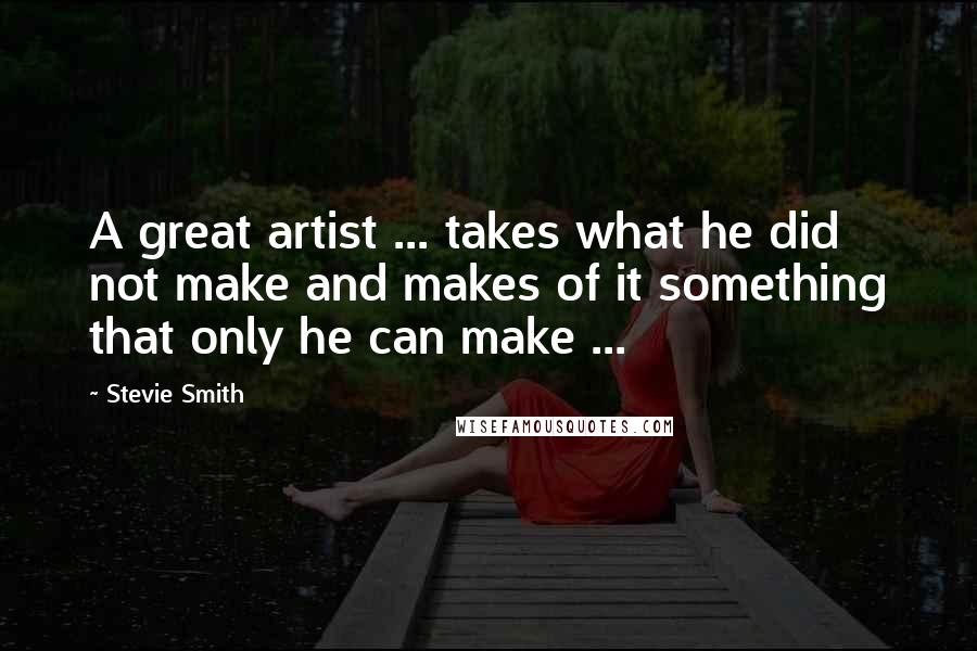 Stevie Smith quotes: A great artist ... takes what he did not make and makes of it something that only he can make ...