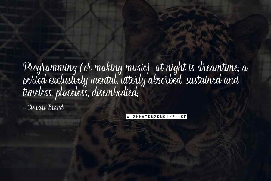Stewart Brand quotes: Programming (or making music) at night is dreamtime, a period exclusively mental, utterly absorbed, sustained and timeless, placeless, disembodied. Stewart Brand quotes: Programming (or making music) at night is dreamtime, a period exclusively mental, utterly absorbed, sustained and timeless, placeless, disembodied.