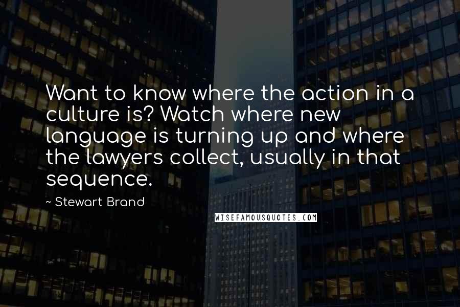 Stewart Brand quotes: Want to know where the action in a culture is? Watch where new language is turning up and where the lawyers collect, usually in that sequence. Stewart Brand quotes: Want to know where the action in a culture is? Watch where new language is turning up and where the lawyers collect, usually in that sequence.