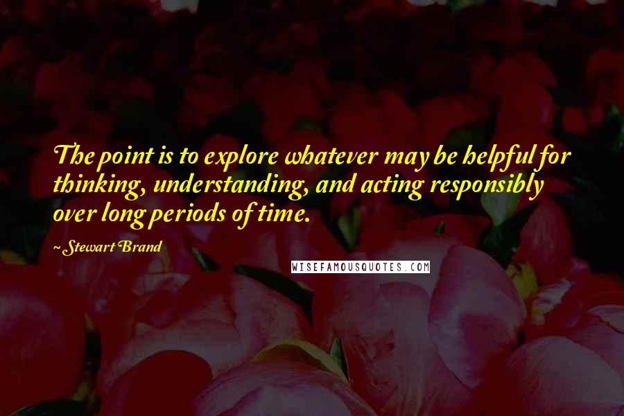 Stewart Brand quotes: The point is to explore whatever may be helpful for thinking, understanding, and acting responsibly over long periods of time. Stewart Brand quotes: The point is to explore whatever may be helpful for thinking, understanding, and acting responsibly over long periods of time.