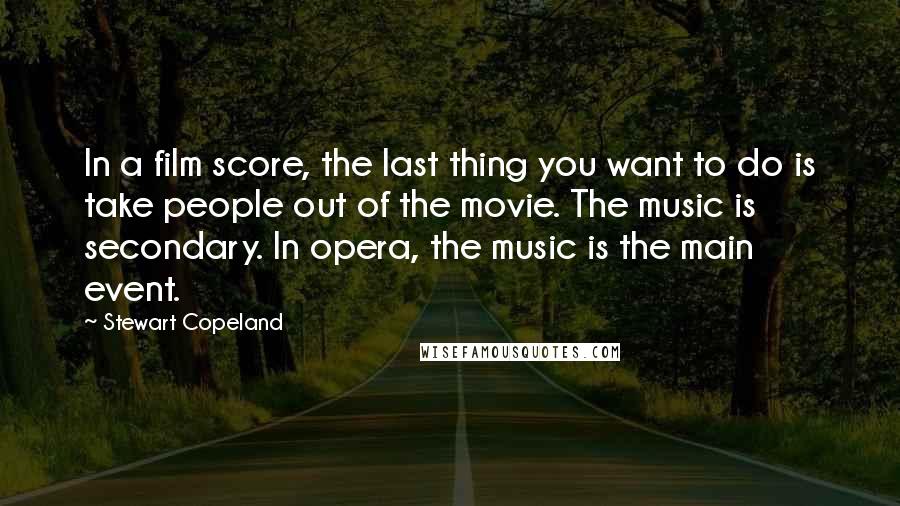 Stewart Copeland quotes: In a film score, the last thing you want to do is take people out of the movie. The music is secondary. In opera, the music is the main event. Stewart Copeland quotes: In a film score, the last thing you want to do is take people out of the movie. The music is secondary. In opera, the music is the main event.