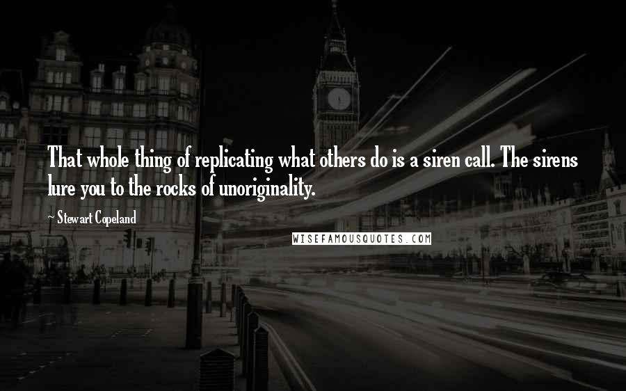 Stewart Copeland quotes: That whole thing of replicating what others do is a siren call. The sirens lure you to the rocks of unoriginality. Stewart Copeland quotes: That whole thing of replicating what others do is a siren call. The sirens lure you to the rocks of unoriginality.