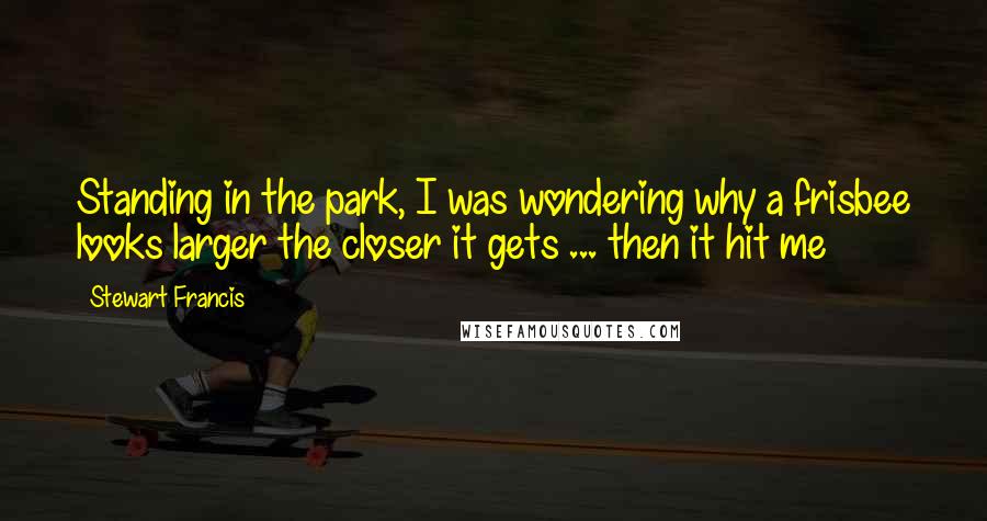 Stewart Francis quotes: Standing in the park, I was wondering why a frisbee looks larger the closer it gets ... then it hit me