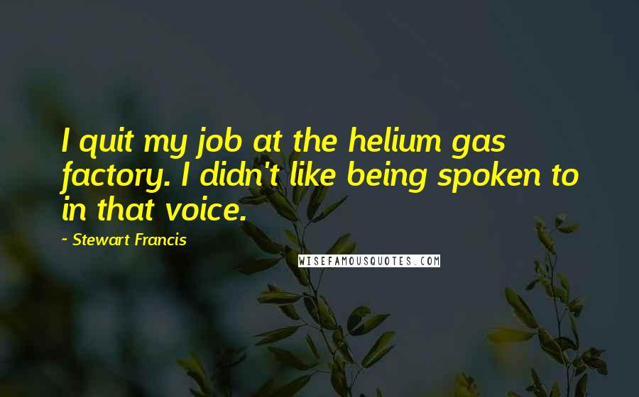 Stewart Francis quotes: I quit my job at the helium gas factory. I didn't like being spoken to in that voice. Stewart Francis quotes: I quit my job at the helium gas factory. I didn't like being spoken to in that voice.