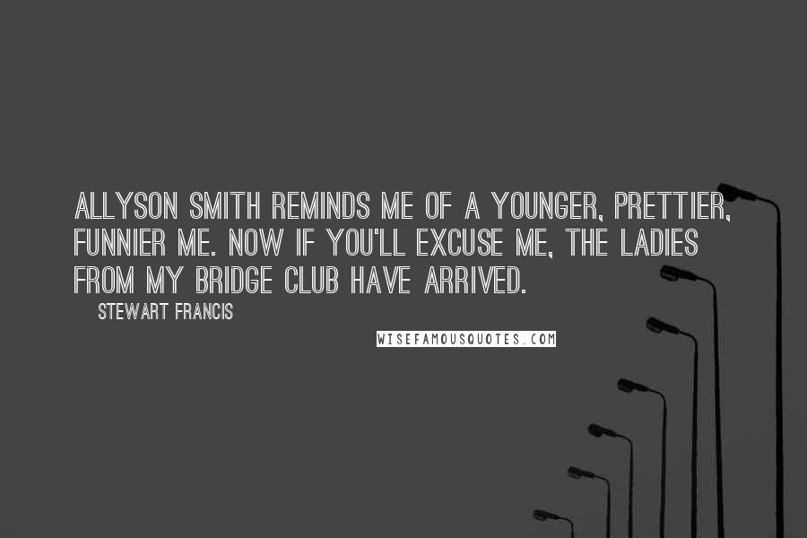 Stewart Francis quotes: Allyson Smith reminds me of a younger, prettier, funnier me. Now if you'll excuse me, the ladies from my bridge club have arrived.