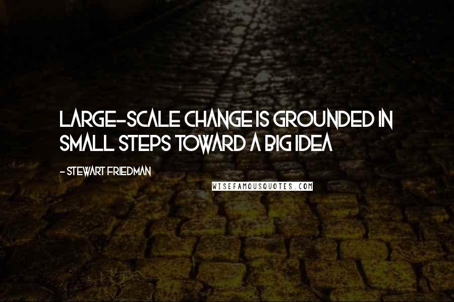 Stewart Friedman quotes: Large-scale change is grounded in small steps toward a big idea