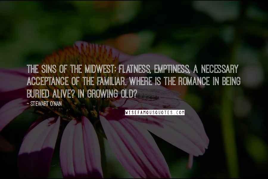 Stewart O'Nan quotes: The sins of the Midwest: flatness, emptiness, a necessary acceptance of the familiar. Where is the romance in being buried alive? In growing old?