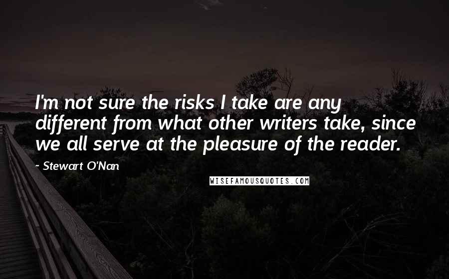 Stewart O'Nan quotes: I'm not sure the risks I take are any different from what other writers take, since we all serve at the pleasure of the reader.