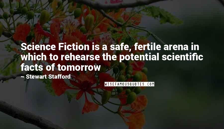 Stewart Stafford quotes: Science Fiction is a safe, fertile arena in which to rehearse the potential scientific facts of tomorrow Stewart Stafford quotes: Science Fiction is a safe, fertile arena in which to rehearse the potential scientific facts of tomorrow