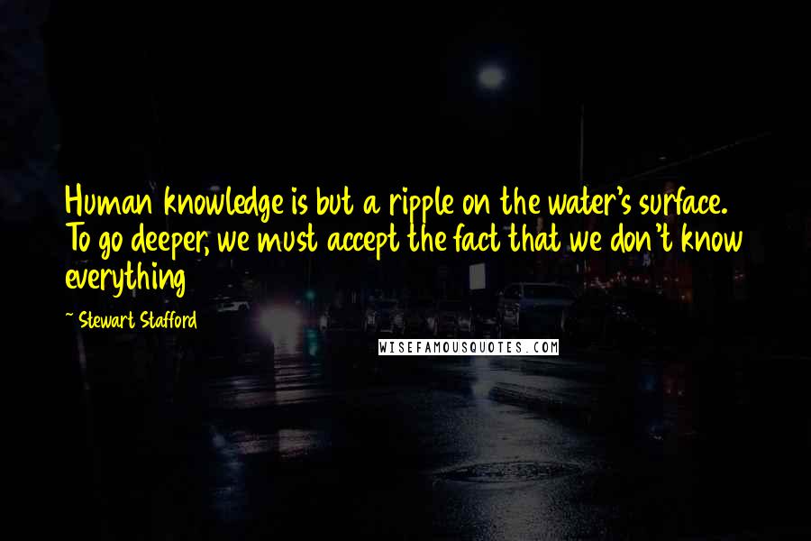 Stewart Stafford quotes: Human knowledge is but a ripple on the water's surface. To go deeper, we must accept the fact that we don't know everything Stewart Stafford quotes: Human knowledge is but a ripple on the water's surface. To go deeper, we must accept the fact that we don't know everything