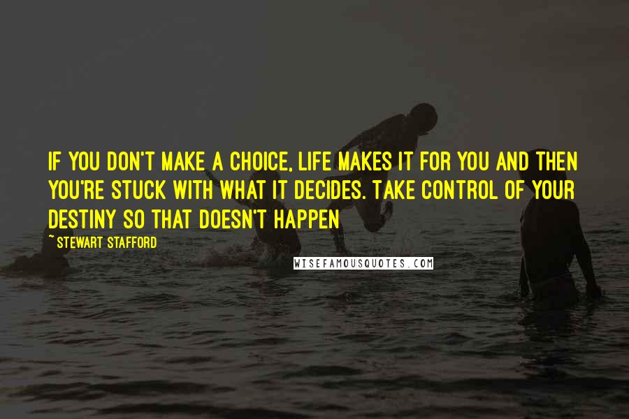 Stewart Stafford quotes: If you don't make a choice, life makes it for you and then you're stuck with what it decides. Take control of your destiny so that doesn't happen Stewart Stafford quotes: If you don't make a choice, life makes it for you and then you're stuck with what it decides. Take control of your destiny so that doesn't happen
