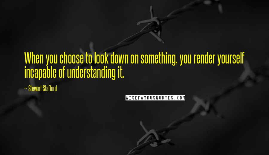 Stewart Stafford quotes: When you choose to look down on something, you render yourself incapable of understanding it.
