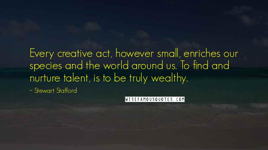 Stewart Stafford quotes: Every creative act, however small, enriches our species and the world around us. To find and nurture talent, is to be truly wealthy. Stewart Stafford quotes: Every creative act, however small, enriches our species and the world around us. To find and nurture talent, is to be truly wealthy.