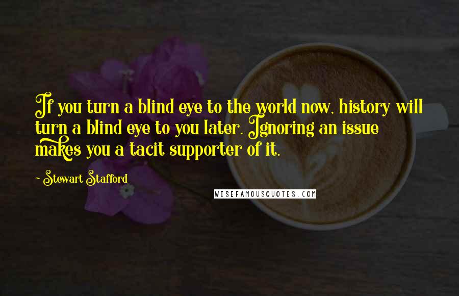 Stewart Stafford quotes: If you turn a blind eye to the world now, history will turn a blind eye to you later. Ignoring an issue makes you a tacit supporter of it. Stewart Stafford quotes: If you turn a blind eye to the world now, history will turn a blind eye to you later. Ignoring an issue makes you a tacit supporter of it.