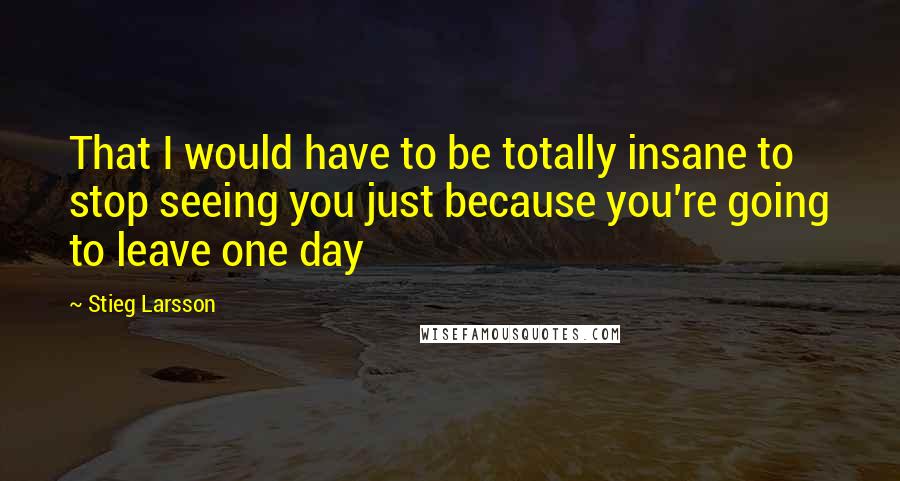 Stieg Larsson quotes: That I would have to be totally insane to stop seeing you just because you're going to leave one day Stieg Larsson quotes: That I would have to be totally insane to stop seeing you just because you're going to leave one day