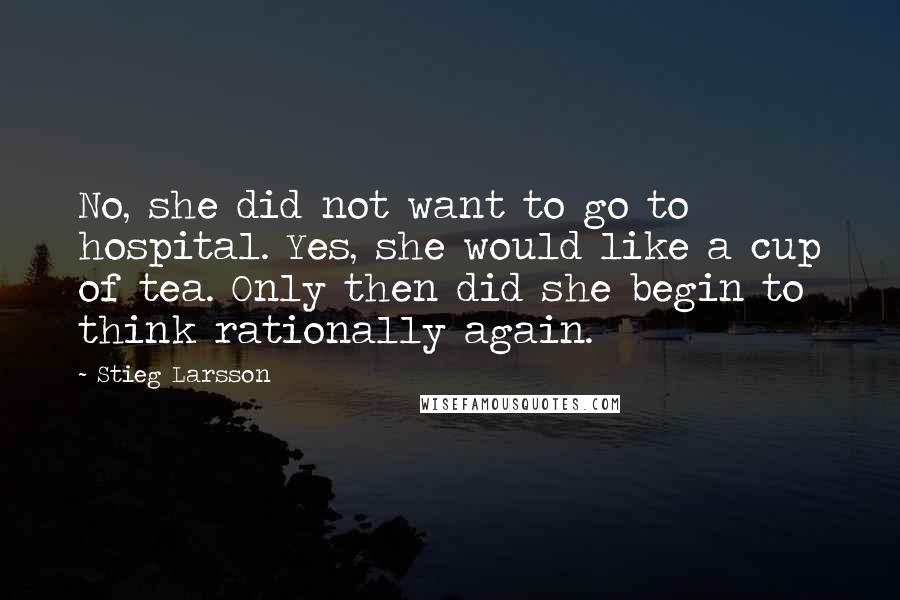Stieg Larsson quotes: No, she did not want to go to hospital. Yes, she would like a cup of tea. Only then did she begin to think rationally again. Stieg Larsson quotes: No, she did not want to go to hospital. Yes, she would like a cup of tea. Only then did she begin to think rationally again.