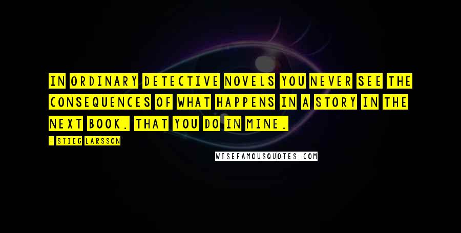 Stieg Larsson quotes: In ordinary detective novels you never see the consequences of what happens in a story in the next book. That you do in mine. Stieg Larsson quotes: In ordinary detective novels you never see the consequences of what happens in a story in the next book. That you do in mine.