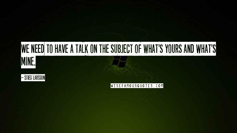 Stieg Larsson quotes: We need to have a talk on the subject of what's yours and what's mine.