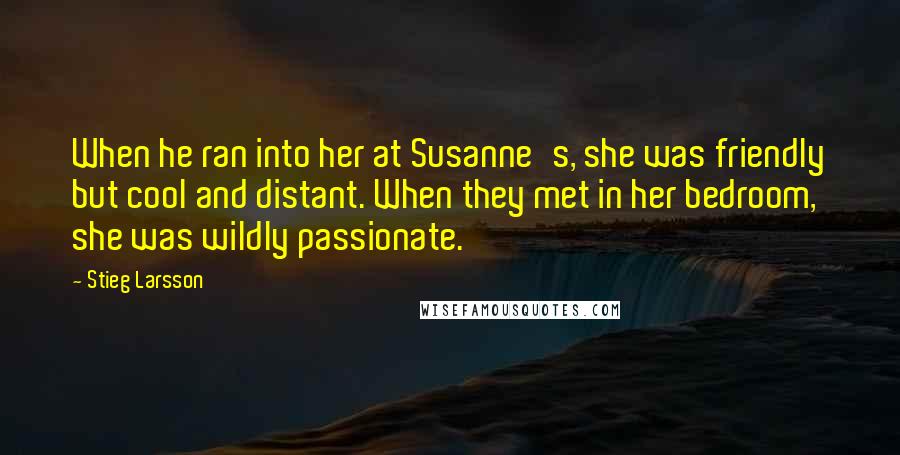 Stieg Larsson quotes: When he ran into her at Susanne's, she was friendly but cool and distant. When they met in her bedroom, she was wildly passionate. Stieg Larsson quotes: When he ran into her at Susanne's, she was friendly but cool and distant. When they met in her bedroom, she was wildly passionate.
