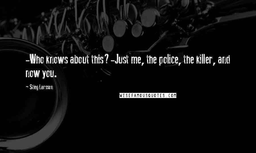 Stieg Larsson quotes: -Who knows about this?-Just me, the police, the killer, and now you.