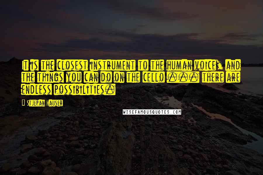 Stjepan Hauser quotes: It is the closest instrument to the human voice, and the things you can do on the cello ... there are endless possibilities. Stjepan Hauser quotes: It is the closest instrument to the human voice, and the things you can do on the cello ... there are endless possibilities.