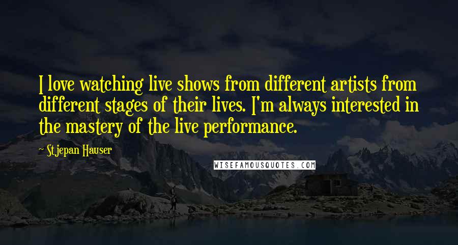 Stjepan Hauser quotes: I love watching live shows from different artists from different stages of their lives. I'm always interested in the mastery of the live performance. Stjepan Hauser quotes: I love watching live shows from different artists from different stages of their lives. I'm always interested in the mastery of the live performance.