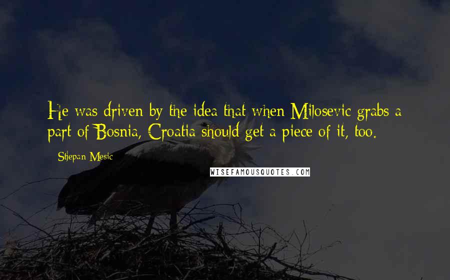 Stjepan Mesic quotes: He was driven by the idea that when Milosevic grabs a part of Bosnia, Croatia should get a piece of it, too. Stjepan Mesic quotes: He was driven by the idea that when Milosevic grabs a part of Bosnia, Croatia should get a piece of it, too.