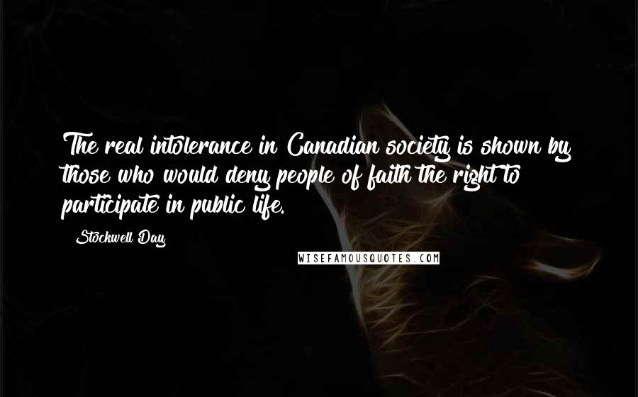 Stockwell Day quotes: The real intolerance in Canadian society is shown by those who would deny people of faith the right to participate in public life. Stockwell Day quotes: The real intolerance in Canadian society is shown by those who would deny people of faith the right to participate in public life.