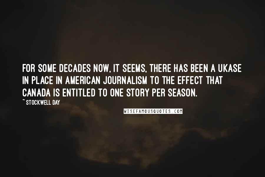 Stockwell Day quotes: For some decades now, it seems, there has been a ukase in place in American journalism to the effect that Canada is entitled to one story per season. Stockwell Day quotes: For some decades now, it seems, there has been a ukase in place in American journalism to the effect that Canada is entitled to one story per season.