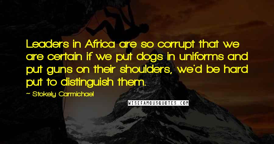 Stokely Carmichael quotes: Leaders in Africa are so corrupt that we are certain if we put dogs in uniforms and put guns on their shoulders, we'd be hard put to distinguish them.