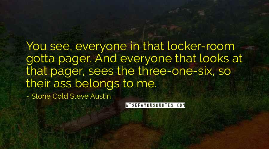 Stone Cold Steve Austin quotes: You see, everyone in that locker-room gotta pager. And everyone that looks at that pager, sees the three-one-six, so their ass belongs to me. Stone Cold Steve Austin quotes: You see, everyone in that locker-room gotta pager. And everyone that looks at that pager, sees the three-one-six, so their ass belongs to me.