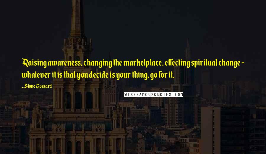 Stone Gossard quotes: Raising awareness, changing the marketplace, effecting spiritual change - whatever it is that you decide is your thing, go for it.