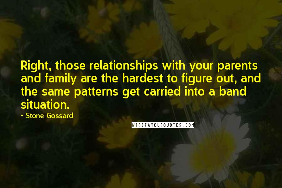 Stone Gossard quotes: Right, those relationships with your parents and family are the hardest to figure out, and the same patterns get carried into a band situation.