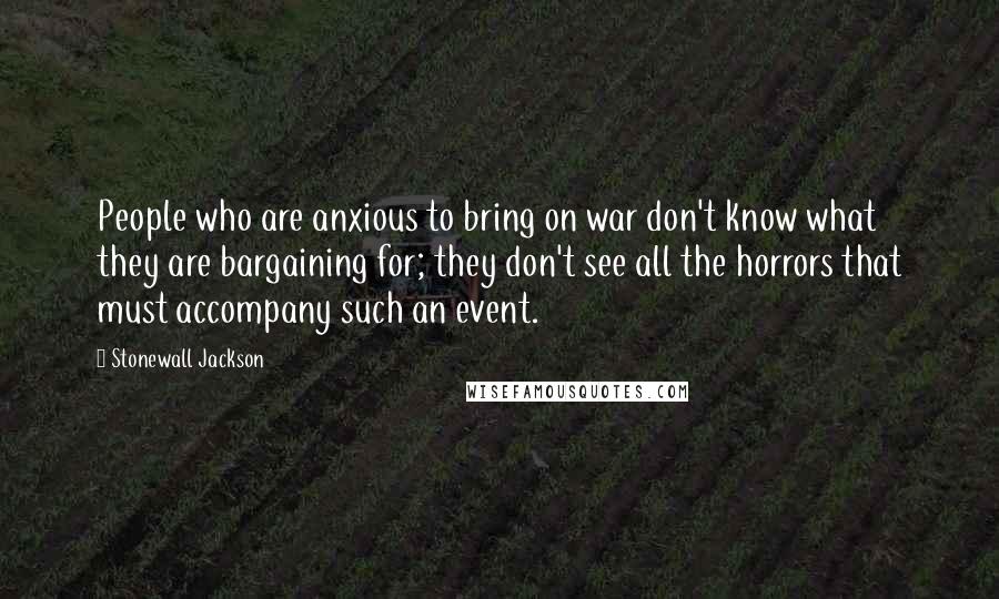 Stonewall Jackson quotes: People who are anxious to bring on war don't know what they are bargaining for; they don't see all the horrors that must accompany such an event. Stonewall Jackson quotes: People who are anxious to bring on war don't know what they are bargaining for; they don't see all the horrors that must accompany such an event.