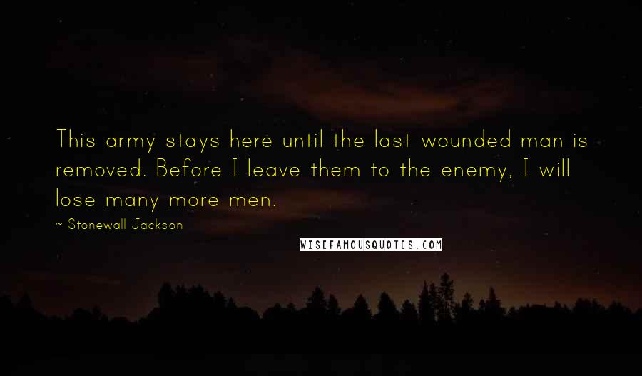 Stonewall Jackson quotes: This army stays here until the last wounded man is removed. Before I leave them to the enemy, I will lose many more men. Stonewall Jackson quotes: This army stays here until the last wounded man is removed. Before I leave them to the enemy, I will lose many more men.
