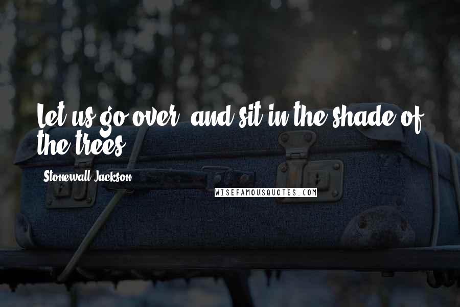 Stonewall Jackson quotes: Let us go over, and sit in the shade of the trees.