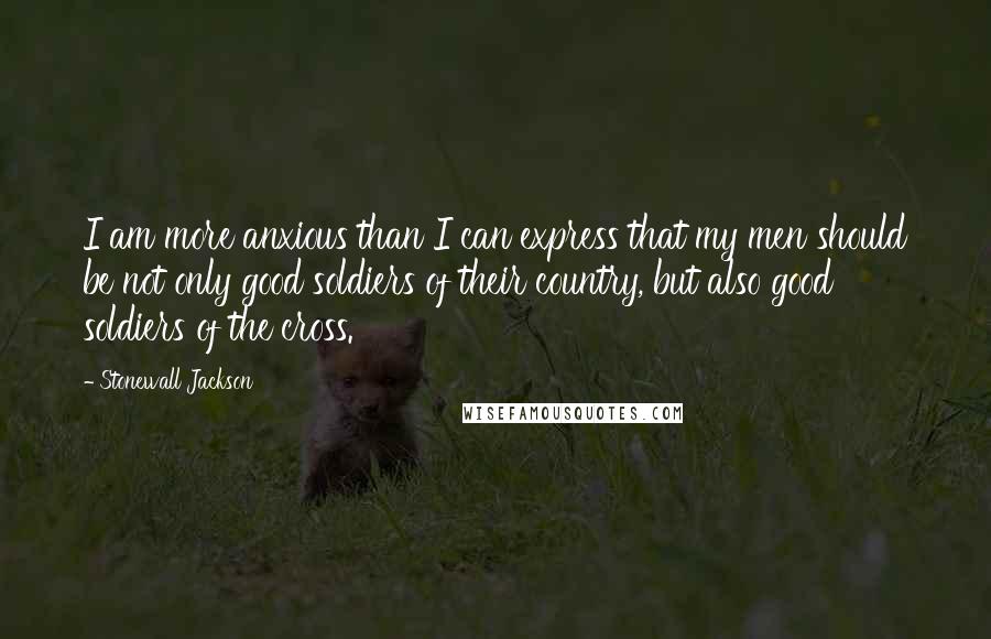 Stonewall Jackson quotes: I am more anxious than I can express that my men should be not only good soldiers of their country, but also good soldiers of the cross. Stonewall Jackson quotes: I am more anxious than I can express that my men should be not only good soldiers of their country, but also good soldiers of the cross.