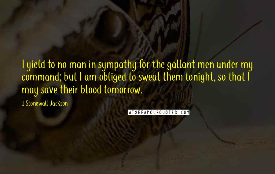 Stonewall Jackson quotes: I yield to no man in sympathy for the gallant men under my command; but I am obliged to sweat them tonight, so that I may save their blood tomorrow. Stonewall Jackson quotes: I yield to no man in sympathy for the gallant men under my command; but I am obliged to sweat them tonight, so that I may save their blood tomorrow.