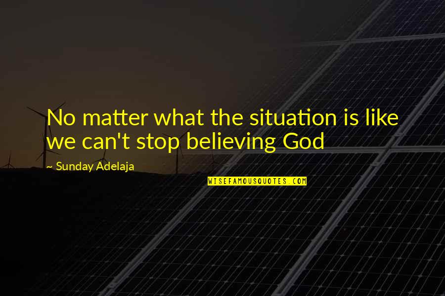 Stop Believing Quotes By Sunday Adelaja: No matter what the situation is like we