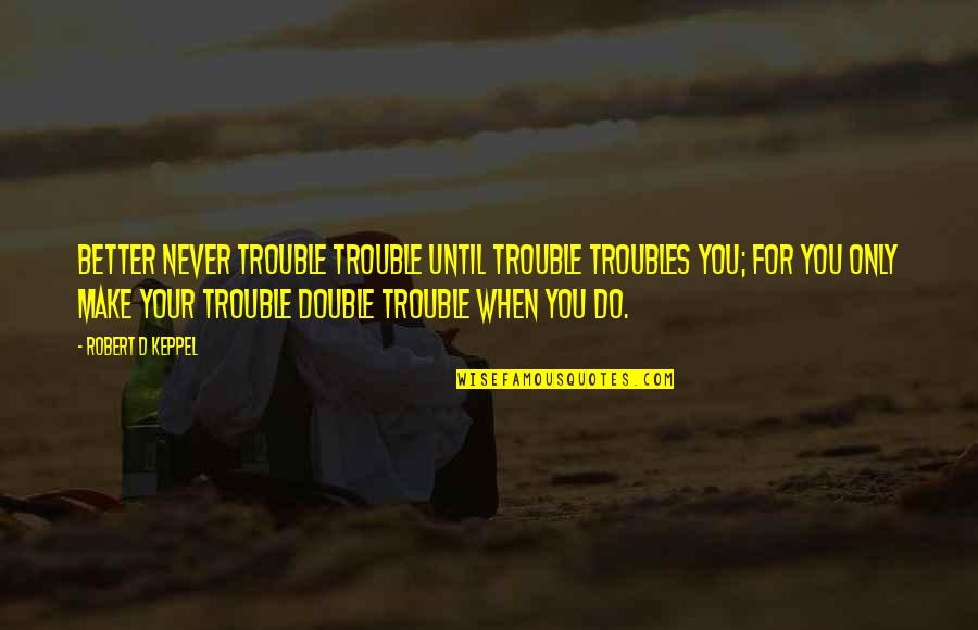 Stop Competition Quotes By Robert D Keppel: Better never trouble trouble until trouble troubles you; Stop Competition Quotes By Robert D Keppel: Better never trouble trouble until trouble troubles you;