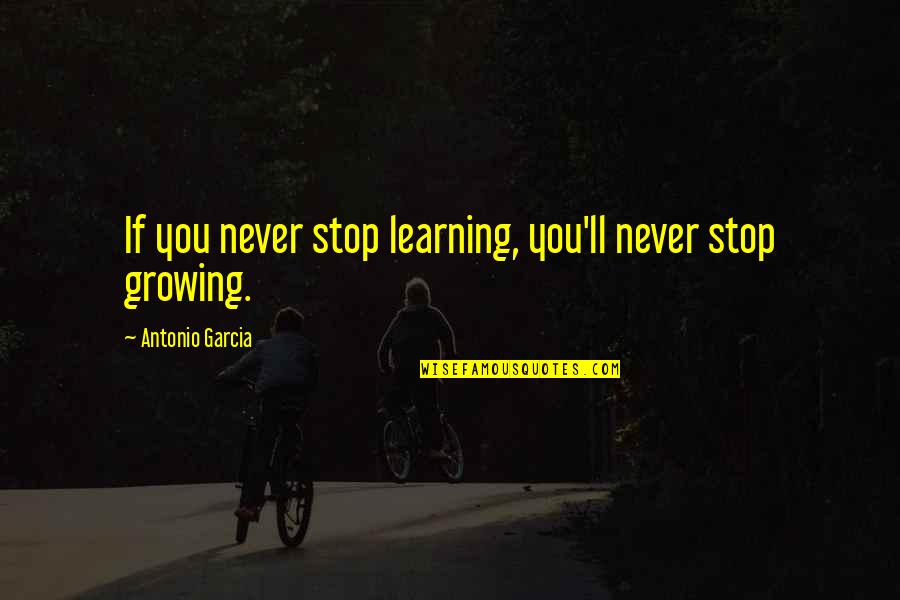 Stop Growing Quotes By Antonio Garcia: If you never stop learning, you'll never stop