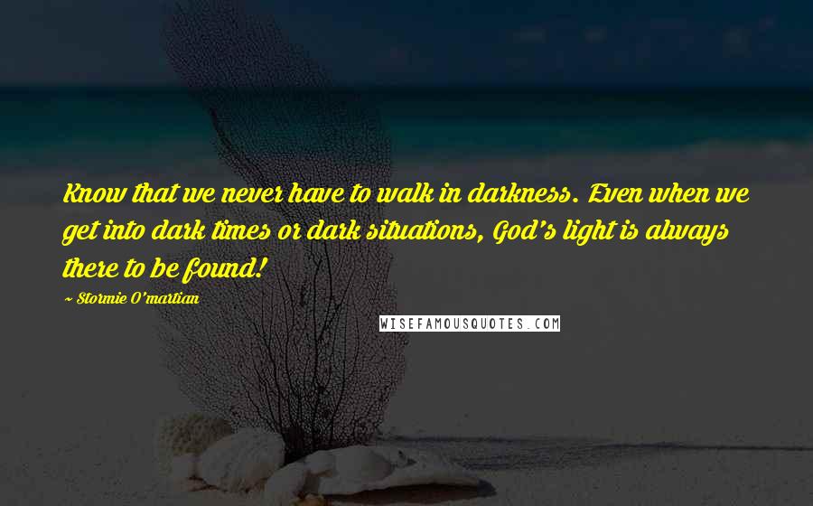 Stormie O'martian quotes: Know that we never have to walk in darkness. Even when we get into dark times or dark situations, God's light is always there to be found!