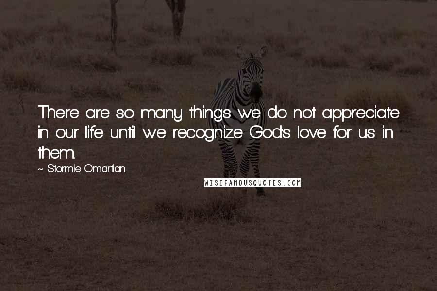 Stormie O'martian quotes: There are so many things we do not appreciate in our life until we recognize God's love for us in them.