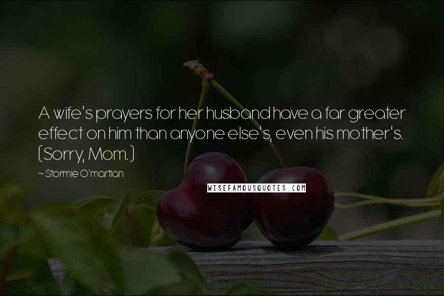 Stormie O'martian quotes: A wife's prayers for her husband have a far greater effect on him than anyone else's, even his mother's. (Sorry, Mom.)