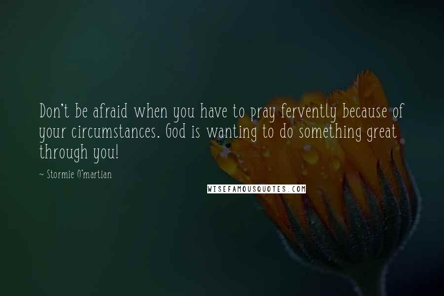 Stormie O'martian quotes: Don't be afraid when you have to pray fervently because of your circumstances. God is wanting to do something great through you!