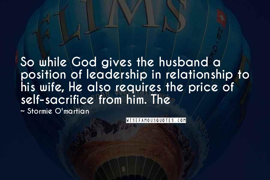 Stormie O'martian quotes: So while God gives the husband a position of leadership in relationship to his wife, He also requires the price of self-sacrifice from him. The