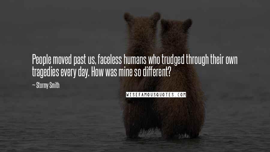 Stormy Smith quotes: People moved past us, faceless humans who trudged through their own tragedies every day. How was mine so different? Stormy Smith quotes: People moved past us, faceless humans who trudged through their own tragedies every day. How was mine so different?