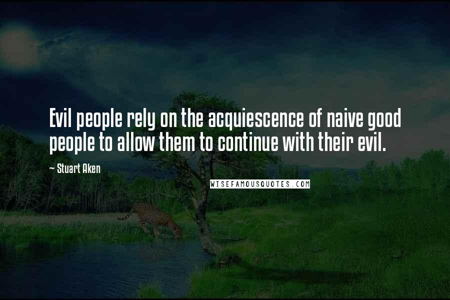Stuart Aken quotes: Evil people rely on the acquiescence of naive good people to allow them to continue with their evil.